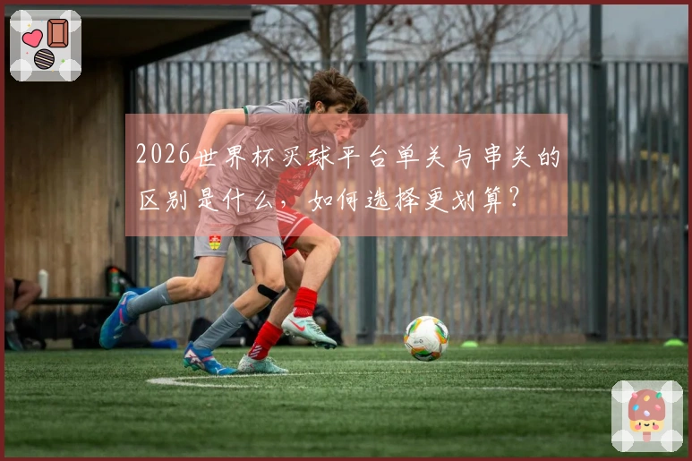 2026世界杯买球平台单关与串关的区别是什么，如何选择更划算？